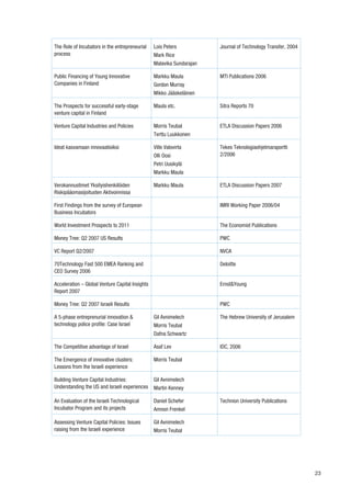 The Role of Incubators in the entrepreneurial    Lois Peters           Journal of Technology Transfer, 2004
process                                          Mark Rice
                                                 Malavika Sundarajan

Public Financing of Young Innovative             Markku Maula          MTI Publications 2006
Companies in Finland                             Gordon Murray
                                                 Mikko Jääskeläinen

The Prospects for successful early-stage         Maula etc.            Sitra Reports 70
venture capital in Finland

Venture Capital Industries and Policies          Morris Teubal         ETLA Discussion Papers 2006
                                                 Terttu Luukkonen

Ideat kasvamaan innovaatioiksi                   Ville Valovirta       Tekes Teknologiaohjelmaraportti
                                                 Olli Oosi             2/2006
                                                 Petri Uusikylä
                                                 Markku Maula

Verokannustimet Yksityishenkilöiden              Markku Maula          ETLA Discussion Papers 2007
Riskipääomasijoitusten Aktivoinnissa

First Findings from the survey of European                             IMRI Working Paper 2006/04
Business Incubators

World Investment Prospects to 2011                                     The Economist Publications

Money Tree: Q2 2007 US Results                                         PWC

VC Report Q2/2007                                                      NVCA

70Technology Fast 500 EMEA Ranking and                                 Deloitte
CEO Survey 2006

Acceleration – Global Venture Capital Insights                         Ernst&Young
Report 2007

Money Tree: Q2 2007 Israeli Results                                    PWC

A 5-phase entreprenurial innovation &            Gil Avnimelech        The Hebrew University of Jerusalem
technology police profile: Case Israel           Morris Teubal
                                                 Dafna Schwartz

The Competitive advantage of Israel              Asaf Lev              IDC, 2006

The Emergence of innovative clusters:            Morris Teubal
Lessons from the Israeli experience

Building Venture Capital Industries:             Gil Avnimelech
Understanding the US and Israeli experiences     Martin Kenney

An Evaluation of the Israeli Technological       Daniel Schefer        Technion University Publications
Incubator Program and its projects               Amnon Frenkel

Assessing Venture Capital Policies: Issues       Gil Avnimelech
raising from the Israeli experience              Morris Teubal




                                                                                                              23
 