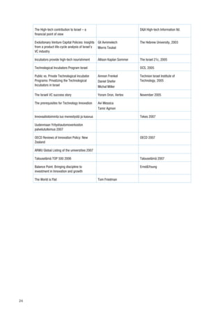 The High-tech contribution to Israel – a                                  D&A High-tech Information ltd.
     financial point of view

     Evolutionary Venture Capital Policies: Insights   Gil Avnimelech          The Hebrew University, 2003
     from a product life-cycle analysis of Israel’s    Morris Teubal
     VC industry

     Incubators provide high-tech nourishment          Allison Kaplan Sommer   The Israel 21c, 2005

     Technological Incubators Program Israel                                   OCS, 2005

     Public vs. Private Technological Incubator        Amnon Frenkel           Technion Israel Institute of
     Programs: Privatizing the Technological           Daniel Shefer           Technology, 2005
     Incubators in Israel                              Michal Miller

     The Israeli VC success story                      Yoram Oron, Vertex      November 2005

     The prerequisites for Technology Innovation       Avi Messica
                                                       Tamir Agmon

     Innovaatiotoiminta luo menestystä ja kasvua                               Tekes 2007

     Uudenmaan Yrityshautomoverkoston
     palvelututkimus 2007

     OECD Reviews of Innovation Policy: New                                    OECD 2007
     Zealand

     ARWU Global Listing of the universities 2007

     Talouselämä TOP 500 2006                                                  Talouselämä 2007

     Balance Point: Bringing discipline to                                     Ernst&Young
     investment in Innovation and growth

     The World is Flat                                 Tom Friedman




24
 