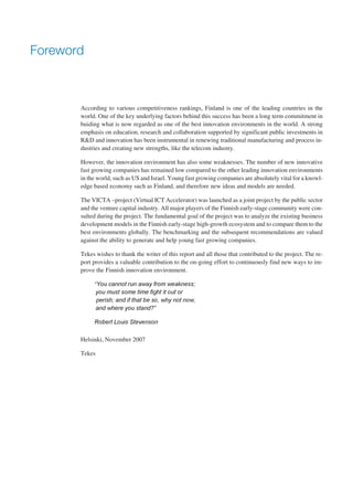Foreword



       According to various competitiveness rankings, Finland is one of the leading countries in the
       world. One of the key underlying factors behind this success has been a long term commitment in
       buiding what is now regarded as one of the best innovation environments in the world. A strong
       emphasis on education, research and collaboration supported by significant public investments in
       R&D and innovation has been instrumental in renewing traditional manufacturing and process in-
       dustries and creating new strengths, like the telecom industry.

       However, the innovation environment has also some weaknesses. The number of new innovative
       fast growing companies has remained low compared to the other leading innovation environments
       in the world, such as US and Israel. Young fast growing companies are absolutely vital for a knowl-
       edge based economy such as Finland, and therefore new ideas and models are needed.

       The VICTA –project (Virtual ICT Accelerator) was launched as a joint project by the public sector
       and the venture capital industry. All major players of the Finnish early-stage community were con-
       sulted during the project. The fundamental goal of the project was to analyze the existing business
       development models in the Finnish early-stage high-growth ecosystem and to compare them to the
       best environments globally. The benchmarking and the subsequent recommendations are valued
       against the ability to generate and help young fast growing companies.

       Tekes wishes to thank the writer of this report and all those that contributed to the project. The re-
       port provides a valuable contribution to the on-going effort to continuously find new ways to im-
       prove the Finnish innovation environment.

            “You cannot run away from weakness;

               you must some time fight it out or

               perish; and if that be so, why not now,

             and where you stand?”


            Robert Louis Stevenson



       Helsinki, November 2007

       Tekes
 