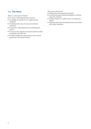 1.4 The Need                                              This can be achieved by:
                                                          ● shifting focus from quantity into quality
                                                          ● moving from project-based development to efficient
There is a clear need in Finland:
● To create a viable high-growth ecosystem
                                                            long-term structures
                                                          ● creating structures to enable success of commercial
● To multiply the number of VC capable growth
                                                            players
  companies                                               ● attracting much more international talent into Finnish
● To eliminate the waste of resources to lifestyle
                                                            early-stage community.
  companies
● To provide a viable platform for fast international

  growth
● To increase the corporate involvement and the number

  of corporate spin-offs/-outs
● To better facilitate the transformation from research
  project into a fast growth start-up.




4
 