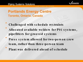 Portlands Energy Centre Toronto, Ontario, Canada  Challenged with schedule restraints  Allocated available welders for P91 systems, pipefitters for grooved systems Press system allowed for two-person crew team, rather than three-person team Plant was delivered ahead of schedule 