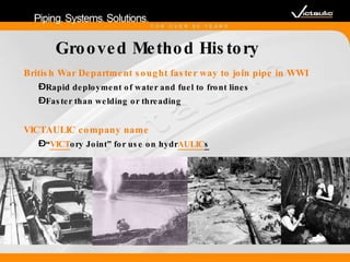 Grooved Method History British War Department sought faster way to join pipe in WWI Rapid deployment of water and fuel to front lines Faster than welding or threading VICTAULIC company name “ VICT ory Joint” for use on hydr AULIC s 