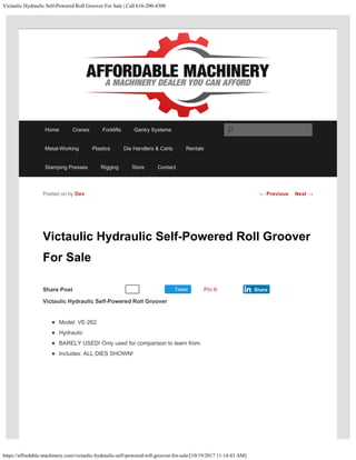 Victaulic Hydraulic Self-Powered Roll Groover For Sale | Call 616-200-4308
https://affordable-machinery.com/victaulic-hydraulic-self-powered-roll-groover-for-sale/[10/19/2017 11:14:43 AM]
Share Post Tweet
Victaulic Hydraulic Self-Powered Roll Groover
For Sale
Victaulic Hydraulic Self-Powered Roll Groover
Model: VE-262
Hydraulic
BARELY USED! Only used for comparison to learn from.
Includes: ALL DIES SHOWN!
Posted on by Dev
Recommend 0 Pin It Share
← Previous Next →
Home Cranes Forklifts Gantry Systems
Metal-Working Plastics Die Handlers & Carts Rentals
Stamping Presses Rigging Store Contact
Search
 