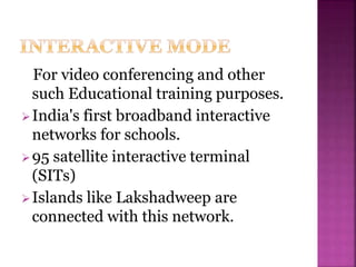 For video conferencing and other
such Educational training purposes.
India's first broadband interactive
networks for schools.
95 satellite interactive terminal
(SITs)
Islands like Lakshadweep are
connected with this network.
 