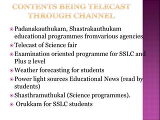  Padanakauthukam, Shastrakauthukam
educational programmes fromvarious agencies.
 Telecast of Science fair
 Examination oriented programme for SSLC and
Plus 2 level
 Weather forecasting for students
 Power light sources Educational News (read by
students)
 Shasthramuthukal (Science programmes).
 Orukkam for SSLC students
 