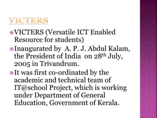 VICTERS (Versatile ICT Enabled
Resource for students)
Inaugurated by A. P. J. Abdul Kalam,
the President of India on 28th July,
2005 in Trivandrum.
It was first co-ordinated by the
academic and technical team of
IT@school Project, which is working
under Department of General
Education, Government of Kerala.
 