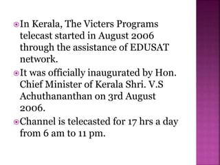 In Kerala, The Victers Programs
telecast started in August 2006
through the assistance of EDUSAT
network.
It was officially inaugurated by Hon.
Chief Minister of Kerala Shri. V.S
Achuthananthan on 3rd August
2006.
Channel is telecasted for 17 hrs a day
from 6 am to 11 pm.
 