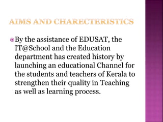 By the assistance of EDUSAT, the
IT@School and the Education
department has created history by
launching an educational Channel for
the students and teachers of Kerala to
strengthen their quality in Teaching
as well as learning process.
 