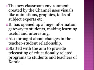 The new classroom environment
created by the Channel uses visuals
like animations, graphics, talks of
subject experts etc.
It has opened up a huge information
gateway to students, making learning
useful and interesting.
Also brought about changes in the
teacher-student relationship.
Started with the aim to provide
telecasting of educationally related
programs to students and teachers of
Kerala.
 
