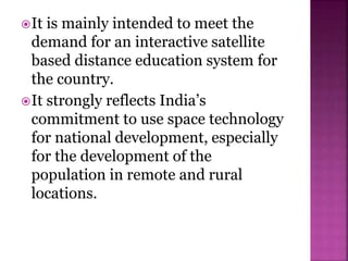 It is mainly intended to meet the
demand for an interactive satellite
based distance education system for
the country.
It strongly reflects India’s
commitment to use space technology
for national development, especially
for the development of the
population in remote and rural
locations.
 