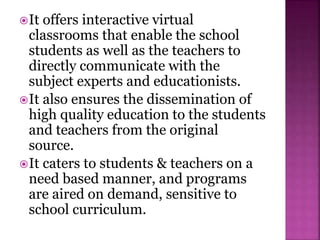 It offers interactive virtual
classrooms that enable the school
students as well as the teachers to
directly communicate with the
subject experts and educationists.
It also ensures the dissemination of
high quality education to the students
and teachers from the original
source.
It caters to students & teachers on a
need based manner, and programs
are aired on demand, sensitive to
school curriculum.
 
