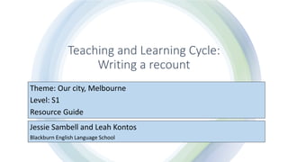 Teaching and Learning Cycle:
Writing a recount
Theme: Our city, Melbourne
Level: S1
Resource Guide
Jessie Sambell and Leah Kontos
Blackburn English Language School
 