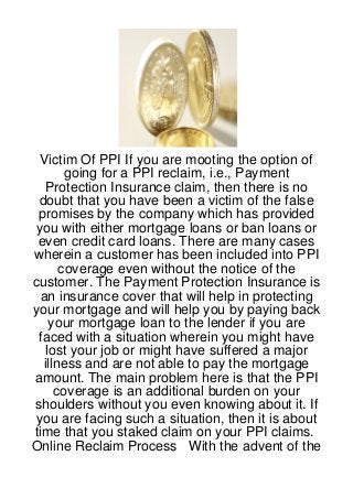 Victim Of PPI If you are mooting the option of
       going for a PPI reclaim, i.e., Payment
   Protection Insurance claim, then there is no
 doubt that you have been a victim of the false
 promises by the company which has provided
 you with either mortgage loans or ban loans or
 even credit card loans. There are many cases
wherein a customer has been included into PPI
      coverage even without the notice of the
customer. The Payment Protection Insurance is
  an insurance cover that will help in protecting
your mortgage and will help you by paying back
    your mortgage loan to the lender if you are
 faced with a situation wherein you might have
   lost your job or might have suffered a major
  illness and are not able to pay the mortgage
amount. The main problem here is that the PPI
     coverage is an additional burden on your
shoulders without you even knowing about it. If
you are facing such a situation, then it is about
time that you staked claim on your PPI claims.
Online Reclaim Process With the advent of the
 