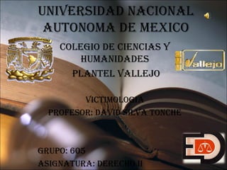 UNIVERSIDAD NACIONAL
AUTONOMA DE MEXICO
COLEgIO DE CIENCIAS y
hUMANIDADES
PLANTEL VALLEJO
VICTIMOLOgIA
PROFESOR: DAVID SILVA TONChE

gRUPO: 605
ASIgNATURA: DEREChO II

 