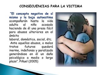 CONSECUENCIAS PARA LA VICTIMA

 “El concepto negativo de sí
mismo y la baja autoestima
acompañarán hasta la vida
adulta     al    niño  acosado
haciendo de él una presa fácil
para abusos ulteriores en el
ámbito
laboral, doméstico, social, étc.
 Ante aquellos abusos, o malos
tratos      futuros    quedará
inerme, indefenso y paralizado
generándose en él un daño
psicológico a medio o largo
plazo”. Piñuel (2005)
 