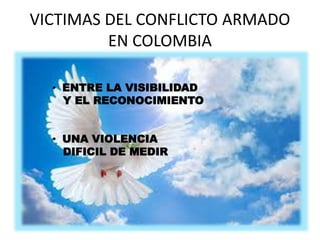 VICTIMAS DEL CONFLICTO ARMADO 
EN COLOMBIA 
• ENTRE LA VISIBILIDAD 
Y EL RECONOCIMIENTO 
• UNA VIOLENCIA 
DIFICIL DE MEDIR 
 