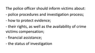 The police officer should inform victims about:
- police procedures and investigation process;
- how to protect evidence;
- their rights, as well as the availability of crime
victims compensation;
- financial assistance;
- the status of investigation
 