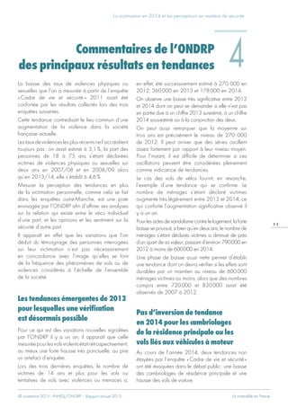 © novembre 2015 - INHESJ/ONDRP – Rapport annuel 2015 La criminalité en France
La victimation en 2014 et les perceptions en matière de sécurité
1 5
La baisse des taux de violences physiques ou
sexuelles que l’on a mesurée à partir de l’enquête
« Cadre de vie et sécurité » 2011 avait été
confortée par les résultats collectés lors des trois
enquêtes suivantes.
Cette tendance contredisait le lieu commun d’une
augmentation de la violence dans la société
française actuelle.
Les taux de violences les plus récents ne l’accréditent
toujours pas : on avait estimé à 5,1 %, la part des
personnes de 18 à 75 ans s’étant déclarées
victimes de violences physiques ou sexuelles sur
deux ans en 2007/08 et en 2008/09 alors
qu’en 2013/14, elle s’établit à 4,6 %.
Mesurer la perception des tendances en plus
de la victimation personnelle, comme cela se fait
dans les enquêtes outre-Manche, est une piste
envisagée par l’ONDRP afin d’affiner ses analyses
sur la relation qui existe entre le vécu individuel
d’une part, et les opinions et les sentiment sur la
sécurité d’autre part.
Il apparaît en effet que les variations que l’on
déduit du témoignage des personnes interrogées
sur leur victimation n’est pas nécessairement
en concordance avec l’image qu’elles se font
de la fréquence des phénomènes de vols ou de
violences considérés à l’échelle de l’ensemble
de la société.
Les tendances émergentes de 2013
pour lesquelles une vérification
est désormais possible
Pour ce qui est des variations nouvelles signalées
par l’ONDRP il y a un an, il apparaît que celle
mesuréepourlesvolsviolentsétaitrétrospectivement,
au mieux une forte hausse très ponctuelle, au pire
un artefact d’enquête.
Lors des trois dernières enquêtes, le nombre de
victimes de 14 ans et plus pour les vols ou
tentatives de vols avec violences ou menaces a,
en effet, été successivement estimé à 270 000 en
2012, 360 000 en 2013 et 178 000 en 2014.
On observe une baisse très significative entre 2013
et 2014 dont on peut se demander si elle n’est pas
en partie due à un chiffre 2013 surestimé, à un chiffre
2014 sous-estimé ou à la conjonction des deux.
On peut aussi remarquer que la moyenne sur
trois ans est précisément le niveau de 270 000
de 2012. Il peut arriver que des séries oscillent
assez fortement par rapport à leur niveau moyen.
Pour l’instant, il est difficile de déterminer si ces
oscillations peuvent être considérées pleinement
comme indicatrice de tendances.
Le cas des vols de vélos fournit, en revanche,
l’exemple d’une tendance qui se confirme. Le
nombre de ménages s’étant déclaré victimes
augmente très légèrement entre 2013 et 2014, ce
qui conforte l’augmentation significative observé il
y a un an.
Pourlesactesdevandalismecontrelelogement,laforte
baisse se poursuit, si bien qu’en deux ans, le nombre de
ménages s’étant déclarés victimes a diminué de près
d’un quart de sa valeur, passant d’environ 790 000 en
2012 à moins de 600 000 en 2014.
Une phase de baisse aussi nette permet d’établir
une tendance dont on devra vérifier si les effets sont
durables par un maintien au niveau de 600 000
ménages victimes ou moins, alors que des nombres
compris entre 720 000 et 830 000 avait été
observés de 2007 à 2012.
Pas d’inversion de tendance
en 2014 pour les cambriolages
de la résidence principale ou les
vols liés aux véhicules à moteur
Au cours de l’année 2014, deux tendances non
étayées par l’enquête « Cadre de vie et sécurité »
ont été évoquées dans le débat public : une baisse
des cambriolages de résidence principale et une
hausse des vols de voiture.
Commentaires de l’ONDRP
des principaux résultats en tendances 4
 