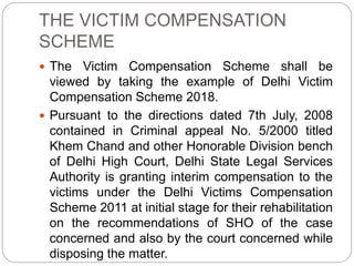 THE VICTIM COMPENSATION
SCHEME
 The Victim Compensation Scheme shall be
viewed by taking the example of Delhi Victim
Compensation Scheme 2018.
 Pursuant to the directions dated 7th July, 2008
contained in Criminal appeal No. 5/2000 titled
Khem Chand and other Honorable Division bench
of Delhi High Court, Delhi State Legal Services
Authority is granting interim compensation to the
victims under the Delhi Victims Compensation
Scheme 2011 at initial stage for their rehabilitation
on the recommendations of SHO of the case
concerned and also by the court concerned while
disposing the matter.
 