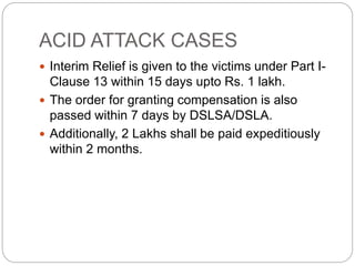 ACID ATTACK CASES
 Interim Relief is given to the victims under Part I-
Clause 13 within 15 days upto Rs. 1 lakh.
 The order for granting compensation is also
passed within 7 days by DSLSA/DSLA.
 Additionally, 2 Lakhs shall be paid expeditiously
within 2 months.
 
