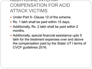 ADDITIONAL INTERIM
COMPENSATION FOR ACID
ATTACK VICTIMS
 Under Part II- Clause 12 of the scheme.
 Rs. 1 lakh shall be paid within 15 days.
 Additionally, Rs. 2 lakh shall be paid within 2
months.
 Additionally, special financial assistance upto 5
lakh for the treatment expenses over and above
the compensation paid by the State/ UT I terms of
CVCF guidelines 2016.
 