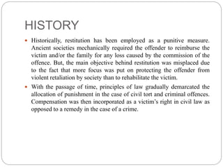 HISTORY
 Historically, restitution has been employed as a punitive measure.
Ancient societies mechanically required the offender to reimburse the
victim and/or the family for any loss caused by the commission of the
offence. But, the main objective behind restitution was misplaced due
to the fact that more focus was put on protecting the offender from
violent retaliation by society than to rehabilitate the victim.
 With the passage of time, principles of law gradually demarcated the
allocation of punishment in the case of civil tort and criminal offences.
Compensation was then incorporated as a victim’s right in civil law as
opposed to a remedy in the case of a crime.
 