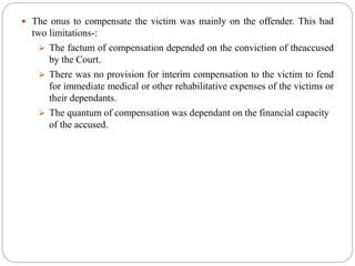  The onus to compensate the victim was mainly on the offender. This had
two limitations-:
 The factum of compensation depended on the conviction of theaccused
by the Court.
 There was no provision for interim compensation to the victim to fend
for immediate medical or other rehabilitative expenses of the victims or
their dependants.
 The quantum of compensation was dependant on the financial capacity
of the accused.
 