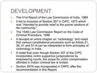 DEVELOPMENT
1. The 41st Report of the Law Commission of India, 1969
 It led to inclusion of Section 357 in CrPC, 1973 which
was “intended to provide relief to the poorer sections of
the community.”
2. The 154th Law Commission Report on the Code of
Criminal Procedure, 1996
 It devoted an entire chapter on “victimology” and noted
that various constitutional provisions such as Article 21,
38, 41 and 51-A can be interpreted to form principles of
victimology in India.
 It noted that even though Section 357 of the CrPC
incorporates victim supportive jurisprudence by
empowering courts, the scope for victim compensation
afforded in Indian criminal law is limited.
 Section 357A was incorporated in CRPC after the
recommendation in this Report.
 