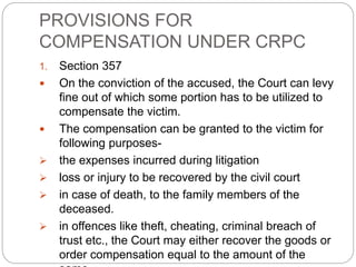 PROVISIONS FOR
COMPENSATION UNDER CRPC
1. Section 357
 On the conviction of the accused, the Court can levy
fine out of which some portion has to be utilized to
compensate the victim.
 The compensation can be granted to the victim for
following purposes-
 the expenses incurred during litigation
 loss or injury to be recovered by the civil court
 in case of death, to the family members of the
deceased.
 in offences like theft, cheating, criminal breach of
trust etc., the Court may either recover the goods or
order compensation equal to the amount of the
 