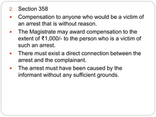 2. Section 358
 Compensation to anyone who would be a victim of
an arrest that is without reason.
 The Magistrate may award compensation to the
extent of ₹1,000/- to the person who is a victim of
such an arrest.
 There must exist a direct connection between the
arrest and the complainant.
 The arrest must have been caused by the
informant without any sufficient grounds.
 