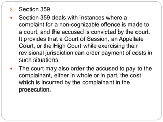 3. Section 359
 Section 359 deals with instances where a
complaint for a non-cognizable offence is made to
a court, and the accused is convicted by the court.
It provides that a Court of Session, an Appellate
Court, or the High Court while exercising their
revisional jurisdiction can order payment of costs in
such situations.
 The court may also order the accused to pay to the
complainant, either in whole or in part, the cost
which is incurred by the complainant in the
prosecution.
 