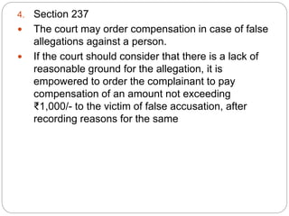 4. Section 237
 The court may order compensation in case of false
allegations against a person.
 If the court should consider that there is a lack of
reasonable ground for the allegation, it is
empowered to order the complainant to pay
compensation of an amount not exceeding
₹1,000/- to the victim of false accusation, after
recording reasons for the same
 