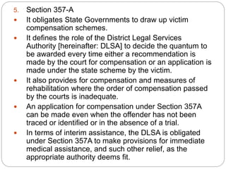 5. Section 357-A
 It obligates State Governments to draw up victim
compensation schemes.
 It defines the role of the District Legal Services
Authority [hereinafter: DLSA] to decide the quantum to
be awarded every time either a recommendation is
made by the court for compensation or an application is
made under the state scheme by the victim.
 It also provides for compensation and measures of
rehabilitation where the order of compensation passed
by the courts is inadequate.
 An application for compensation under Section 357A
can be made even when the offender has not been
traced or identified or in the absence of a trial.
 In terms of interim assistance, the DLSA is obligated
under Section 357A to make provisions for immediate
medical assistance, and such other relief, as the
appropriate authority deems fit.
 