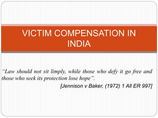 “Law should not sit limply, while those who defy it go free and
those who seek its protection lose hope”.
[Jennison v Baker, (1972) 1 All ER 997]
VICTIM COMPENSATION IN
INDIA
 