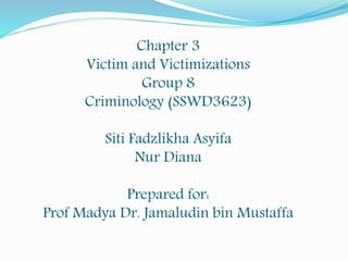 Chapter 3
Victim and Victimizations
Group 8
Criminology (SSWD3623)
Siti Fadzlikha Asyifa
Nur Diana
Prepared for:
Prof Madya Dr. Jamaludin bin Mustaffa
 