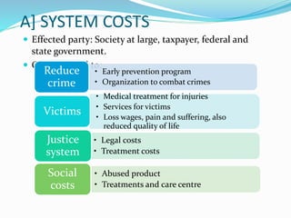 A] SYSTEM COSTS
 Effected party: Society at large, taxpayer, federal and
state government.
 Cost incurred to:
• Early prevention program
• Organization to combat crimes
Reduce
crime
• Medical treatment for injuries
• Services for victims
• Loss wages, pain and suffering, also
reduced quality of life
Victims
• Legal costs
• Treatment costs
Justice
system
• Abused product
• Treatments and care centre
Social
costs
 