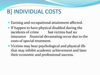 B] INDIVIDUAL COSTS
 Earning and occupational attainment affected.
 If happen to have physical disabled during the
incidents of crime but victims had no
insurance financial devastating occur due to the
costs of special treatment.
 Victims may bear psychological and physical ills
that may inhibit academic achievement and later
their economic and professional success.
 