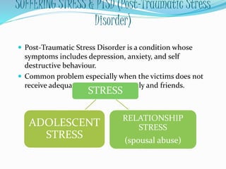 SUFFERING STRESS & PTSD (Post-Traumatic Stress
Disorder)
 Post-Traumatic Stress Disorder is a condition whose
symptoms includes depression, anxiety, and self
destructive behaviour.
 Common problem especially when the victims does not
receive adequate support from family and friends.
STRESS
RELATIONSHIP
STRESS
(spousal abuse)
ADOLESCENT
STRESS
 