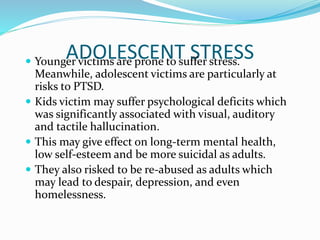 ADOLESCENT STRESS Younger victims are prone to suffer stress.
Meanwhile, adolescent victims are particularly at
risks to PTSD.
 Kids victim may suffer psychological deficits which
was significantly associated with visual, auditory
and tactile hallucination.
 This may give effect on long-term mental health,
low self-esteem and be more suicidal as adults.
 They also risked to be re-abused as adults which
may lead to despair, depression, and even
homelessness.
 
