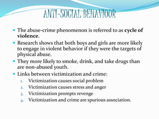 ANTI-SOCIAL BEHAVIOUR
 The abuse-crime phenomenon is referred to as cycle of
violence.
 Research shows that both boys and girls are more likely
to engage in violent behavior if they were the targets of
physical abuse.
 They more likely to smoke, drink, and take drugs than
are non-abused youth.
 Links between victimization and crime:
1. Victimization causes social problem
2. Victimization causes stress and anger
3. Victimization prompts revenge
4. Victimization and crime are spurious association.
 