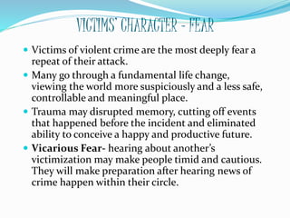 VICTIMS’ CHARACTER - FEAR
 Victims of violent crime are the most deeply fear a
repeat of their attack.
 Many go through a fundamental life change,
viewing the world more suspiciously and a less safe,
controllable and meaningful place.
 Trauma may disrupted memory, cutting off events
that happened before the incident and eliminated
ability to conceive a happy and productive future.
 Vicarious Fear- hearing about another’s
victimization may make people timid and cautious.
They will make preparation after hearing news of
crime happen within their circle.
 