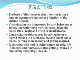 LIFESTYLE THEORY
 The basis of this theory is that the crime is not a
random occurrence but rather a function of the
victim’s lifestyle.
 Victimization risk is increased by such behaviors as
associating with young men, going out in public
places late at night and living in an urban area.
 Conversely, the risk reduced by staying home at
night,l moving to a rural area, staying out of public
places, earning more money and getting married.
 Factors that also lead to victimization are risky life
(homeless and runaway), status, getting involved in
criminality and college lifestyle.
 