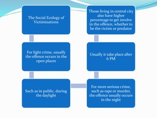 The Social Ecology of
Victimizations
For light crime, usually
the offence occurs in the
open places
Such as in public, during
the daylight
For more serious crime,
such as rape or murder,
the offence usually occurs
in the night
Usually it take place after
6 PM
Those living in central city
also have higher
percentage to get involve
in the offence, whether to
be the victim or predator
 