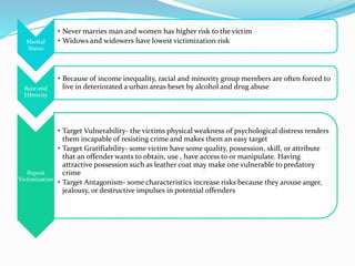 Marital
Status
• Never marries man and women has higher risk to the victim
• Widows and widowers have lowest victimization risk
Race and
Ethnicity
• Because of income inequality, racial and minority group members are often forced to
live in deteriorated a urban areas beset by alcohol and drug abuse
Repeat
Victimization
• Target Vulnerability- the victims physical weakness of psychological distress renders
them incapable of resisting crime and makes them an easy target
• Target Gratifiability- some victim have some quality, possession, skill, or attribute
that an offender wants to obtain, use , have access to or manipulate. Having
attractive possession such as leather coat may make one vulnerable to predatory
crime
• Target Antagonism- some characteristics increase risks because they arouse anger,
jealousy, or destructive impulses in potential offenders
 