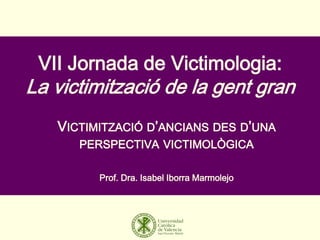 VII Jornada de Victimologia:
La victimització de la gent gran
VICTIMITZACIÓ D’ANCIANS DES D’UNA
PERSPECTIVA VICTIMOLÒGICA
Prof. Dra. Isabel Iborra Marmolejo
 