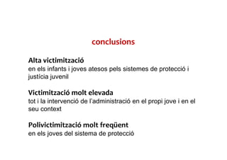 conclusions
Alta victimització
en els infants i joves atesos pels sistemes de protecció i
justícia juvenil
Victimització molt elevada
tot i la intervenció de l’administració en el propi jove i en el
seu context
Polivictimització molt freqüent
en els joves del sistema de protecció
 