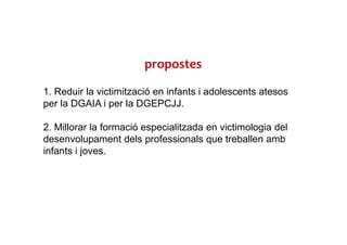 propostes
1. Reduir la victimització en infants i adolescents atesos
per la DGAIA i per la DGEPCJJ.
2. Millorar la formació especialitzada en victimologia del
desenvolupament dels professionals que treballen amb
infants i joves.
 