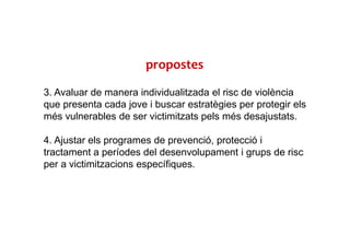 3. Avaluar de manera individualitzada el risc de violència
que presenta cada jove i buscar estratègies per protegir els
més vulnerables de ser victimitzats pels més desajustats.
4. Ajustar els programes de prevenció, protecció i
tractament a períodes del desenvolupament i grups de risc
per a victimitzacions específiques.
propostes
 