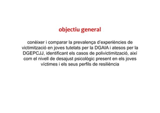 objectiu general
conèixer i comparar la prevalença d’experiències de
victimització en joves tutelats per la DGAIA i atesos per la
DGEPCJJ, identificant els casos de polivictimització, així
com el nivell de desajust psicològic present en els joves
víctimes i els seus perfils de resiliència
 