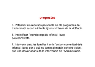5. Potenciar els recursos personals en els programes de
tractament i suport a infants i joves víctimes de la violència.
6. Intensificar l’atenció cap als infants i joves
polivictimitzats.
7. Intervenir amb les famílies i amb l’entorn comunitari dels
infants i joves per a què no tornin al mateix context violent
que van deixar abans de la intervenció de l’Administració.
propostes
 